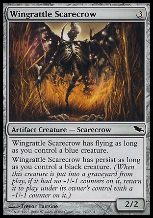 Wingrattle Scarecrow (3, 3) 2/2\nArtifact Creature  — Scarecrow\nWingrattle Scarecrow has flying as long as you control a blue creature.<br />\nWingrattle Scarecrow has persist as long as you control a black creature. (When this creature dies, if it had no -1/-1 counters on it, return it to the battlefield under its owner's control with a -1/-1 counter on it.)\nShadowmoor: Common\n\n