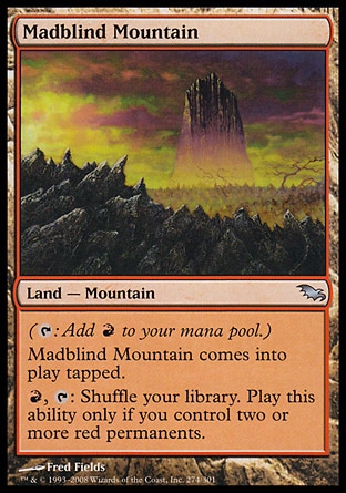 Madblind Mountain (0, ) 0/0\nLand  — Mountain\n({T}: Add {R} to your mana pool.)<br />\nMadblind Mountain enters the battlefield tapped.<br />\n{R}, {T}: Shuffle your library. Activate this ability only if you control two or more red permanents.\nShadowmoor: Uncommon\n\n