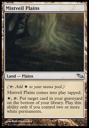 Mistveil Plains (0, ) 0/0\nLand  — Plains\n({T}: Add {W} to your mana pool.)<br />\nMistveil Plains enters the battlefield tapped.<br />\n{W}, {T}: Put target card from your graveyard on the bottom of your library. Activate this ability only if you control two or more white permanents.\nShadowmoor: Uncommon\n\n
