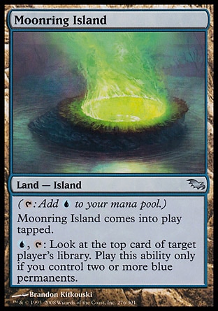 Moonring Island (0, ) 0/0\nLand  — Island\n({T}: Add {U} to your mana pool.)<br />\nMoonring Island enters the battlefield tapped.<br />\n{U}, {T}: Look at the top card of target player's library. Activate this ability only if you control two or more blue permanents.\nShadowmoor: Uncommon\n\n