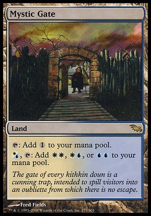 Mystic Gate (0, ) 0/0
Land
{T}: Add {1} to your mana pool.<br />
{(w/u)}, {T}: Add {W}{W}, {W}{U}, or {U}{U} to your mana pool.
Shadowmoor: Rare

