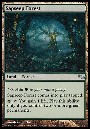 Sapseep Forest (0, ) 0/0\nLand  — Forest\n({T}: Add {G} to your mana pool.)<br />\nSapseep Forest enters the battlefield tapped.<br />\n{G}, {T}: You gain 1 life. Activate this ability only if you control two or more green permanents.\nDuel Decks: Ajani vs. Nicol Bolas: Uncommon, Shadowmoor: Uncommon\n\n