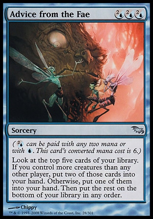 Advice from the Fae (3, (2/U)(2/U)(2/U)) 0/0\nSorcery\n({(2/u)} can be paid with any two mana or with {U}. This card's converted mana cost is 6.)<br />\nLook at the top five cards of your library. If you control more creatures than each other player, put two of those cards into your hand. Otherwise, put one of them into your hand. Then put the rest on the bottom of your library in any order.\nShadowmoor: Uncommon\n\n