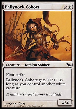 Ballynock Cohort (3, 2W) 2/2\nCreature  — Kithkin Soldier\nFirst strike<br />\nBallynock Cohort gets +1/+1 as long as you control another white creature.\nShadowmoor: Common\n\n