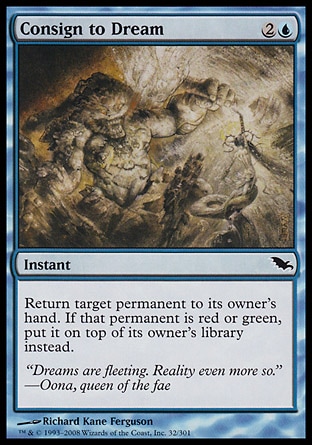 Consign to Dream (3, 2U) 0/0\nInstant\nReturn target permanent to its owner's hand. If that permanent is red or green, put it on top of its owner's library instead.\nShadowmoor: Common\n\n