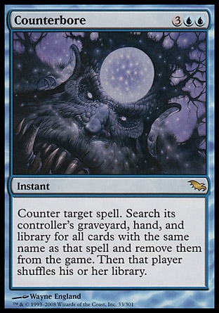 Counterbore (5, 3UU) 0/0\nInstant\nCounter target spell. Search its controller's graveyard, hand, and library for all cards with the same name as that spell and exile them. Then that player shuffles his or her library.\nShadowmoor: Rare\n\n