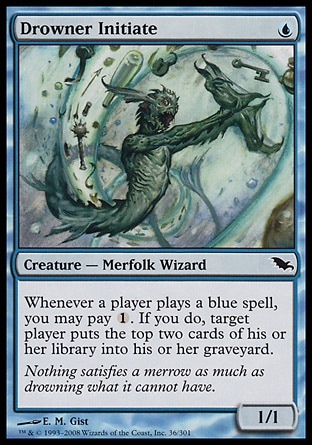 Drowner Initiate (1, U) 1/1\nCreature  — Merfolk Wizard\nWhenever a player casts a blue spell, you may pay {1}. If you do, target player puts the top two cards of his or her library into his or her graveyard.\nShadowmoor: Common\n\n