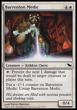 Barrenton Medic (5, 4W) 0/4\nCreature  — Kithkin Cleric\n{T}: Prevent the next 1 damage that would be dealt to target creature or player this turn.<br />\nPut a -1/-1 counter on Barrenton Medic: Untap Barrenton Medic.\nShadowmoor: Common\n\n