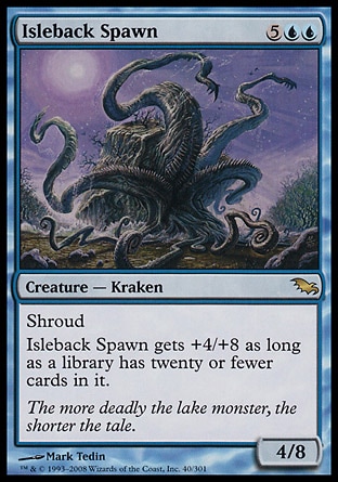 Isleback Spawn (7, 5UU) 4/8\nCreature  — Kraken\nShroud<br />\nIsleback Spawn gets +4/+8 as long as a library has twenty or fewer cards in it.\nShadowmoor: Rare\n\n