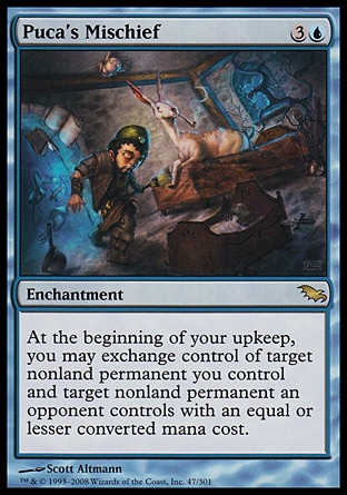 Puca's Mischief (4, 3U) 0/0\nEnchantment\nAt the beginning of your upkeep, you may exchange control of target nonland permanent you control and target nonland permanent an opponent controls with an equal or lesser converted mana cost.\nShadowmoor: Rare\n\n