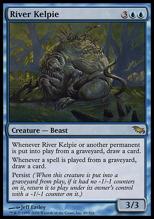 River Kelpie (5, 3UU) 3/3\nCreature  — Beast\nWhenever River Kelpie or another permanent is put onto the battlefield from a graveyard, draw a card.<br />\nWhenever a player casts a spell from a graveyard, draw a card.<br />\nPersist (When this creature dies, if it had no -1/-1 counters on it, return it to the battlefield under its owner's control with a -1/-1 counter on it.)\nShadowmoor: Rare\n\n