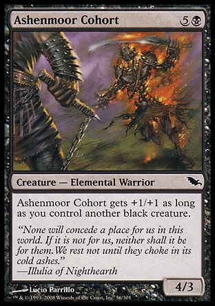 Ashenmoor Cohort (6, 5B) 4/3\nCreature  — Elemental Warrior\nAshenmoor Cohort gets +1/+1 as long as you control another black creature.\nShadowmoor: Common\n\n