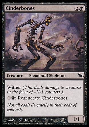 Cinderbones (3, 2B) 1/1\nCreature  — Elemental Skeleton\nWither (This deals damage to creatures in the form of -1/-1 counters.)<br />\n{1}{B}: Regenerate Cinderbones.\nShadowmoor: Common\n\n
