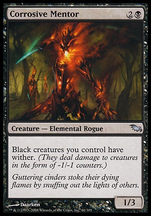 Corrosive Mentor (3, 2B) 1/3\nCreature  — Elemental Rogue\nBlack creatures you control have wither. (They deal damage to creatures in the form of -1/-1 counters.)\nShadowmoor: Uncommon\n\n