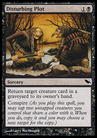 Disturbing Plot (2, 1B) 0/0\nSorcery\nReturn target creature card from a graveyard to its owner's hand.<br />\nConspire (As you cast this spell, you may tap two untapped creatures you control that share a color with it. When you do, copy it and you may choose a new target for the copy.)\nShadowmoor: Common\n\n