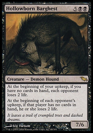 Hollowborn Barghest (7, 5BB) 7/6\nCreature  — Demon Hound\nAt the beginning of your upkeep, if you have no cards in hand, each opponent loses 2 life.<br />\nAt the beginning of each opponent's upkeep, if that player has no cards in hand, he or she loses 2 life.\nShadowmoor: Rare\n\n