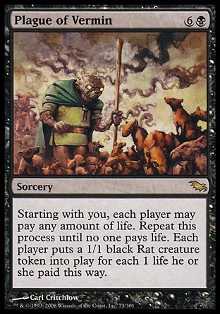 Plague of Vermin (7, 6B) 0/0\nSorcery\nStarting with you, each player may pay any amount of life. Repeat this process until no one pays life. Each player puts a 1/1 black Rat creature token onto the battlefield for each 1 life he or she paid this way.\nShadowmoor: Rare\n\n