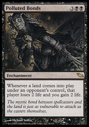 Polluted Bonds (5, 3BB) 0/0\nEnchantment\nWhenever a land enters the battlefield under an opponent's control, that player loses 2 life and you gain 2 life.\nShadowmoor: Rare\n\n