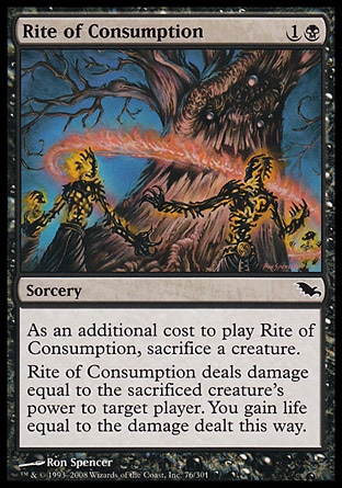 Rite of Consumption (2, 1B) 0/0\nSorcery\nAs an additional cost to cast Rite of Consumption, sacrifice a creature.<br />\nRite of Consumption deals damage equal to the sacrificed creature's power to target player. You gain life equal to the damage dealt this way.\nShadowmoor: Common\n\n