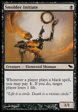 Smolder Initiate (1, B) 1/1\nCreature  — Elemental Shaman\nWhenever a player casts a black spell, you may pay {1}. If you do, target player loses 1 life.\nShadowmoor: Common\n\n