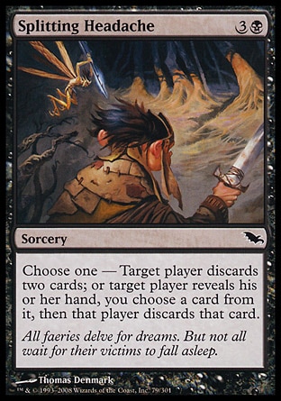 Splitting Headache (4, 3B) 0/0\nSorcery\nChoose one — Target player discards two cards; or target player reveals his or her hand, you choose a card from it, then that player discards that card.\nShadowmoor: Common\n\n