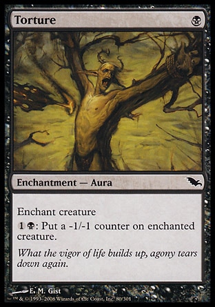 Torture (1, B) 0/0\nEnchantment  — Aura\nEnchant creature<br />\n{1}{B}: Put a -1/-1 counter on enchanted creature.\nShadowmoor: Common, Fifth Edition: Common, Homelands: Common, Homelands: Common\n\n
