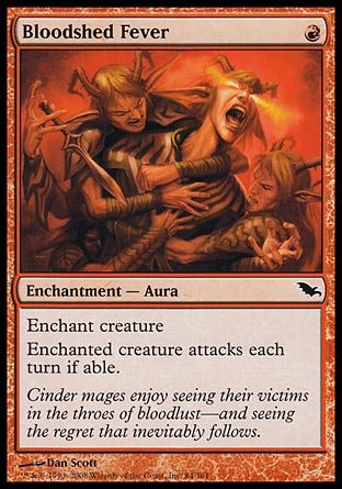 Bloodshed Fever (1, R) 0/0\nEnchantment  — Aura\nEnchant creature<br />\nEnchanted creature attacks each turn if able.\nShadowmoor: Common\n\n