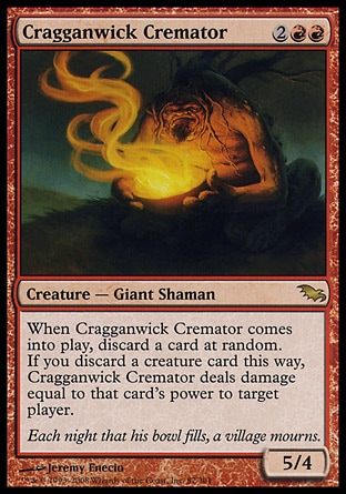 Cragganwick Cremator (4, 2RR) 5/4\nCreature  — Giant Shaman\nWhen Cragganwick Cremator enters the battlefield, discard a card at random. If you discard a creature card this way, Cragganwick Cremator deals damage equal to that card's power to target player.\nShadowmoor: Rare\n\n