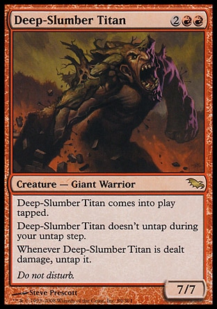 Deep-Slumber Titan (4, 2RR) 7/7\nCreature  — Giant Warrior\nDeep-Slumber Titan enters the battlefield tapped.<br />\nDeep-Slumber Titan doesn't untap during your untap step.<br />\nWhenever Deep-Slumber Titan is dealt damage, untap it.\nShadowmoor: Rare\n\n
