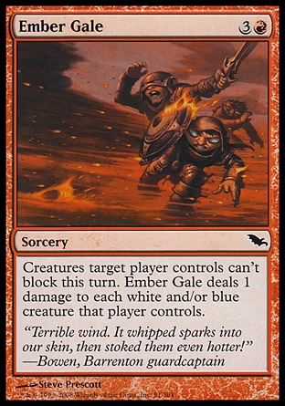 Ember Gale (4, 3R) 0/0\nSorcery\nCreatures target player controls can't block this turn. Ember Gale deals 1 damage to each white and/or blue creature that player controls.\nShadowmoor: Common\n\n