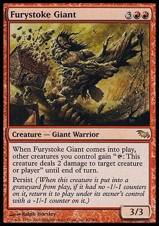 Furystoke Giant (5, 3RR) 3/3\nCreature  — Giant Warrior\nWhen Furystoke Giant enters the battlefield, other creatures you control gain "{T}: This creature deals 2 damage to target creature or player" until end of turn.<br />\nPersist (When this creature dies, if it had no -1/-1 counters on it, return it to the battlefield under its owner's control with a -1/-1 counter on it.)\nShadowmoor: Rare\n\n