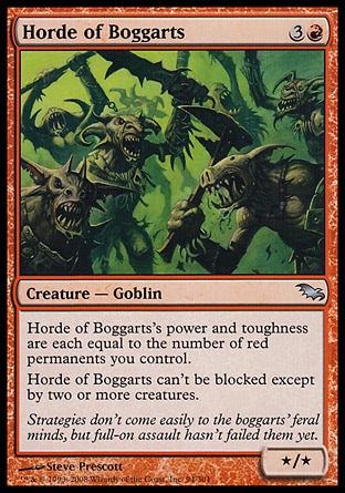 Horde of Boggarts (4, 3R) 0/0\nCreature  — Goblin\nHorde of Boggarts's power and toughness are each equal to the number of red permanents you control.<br />\nHorde of Boggarts can't be blocked except by two or more creatures.\nShadowmoor: Uncommon\n\n