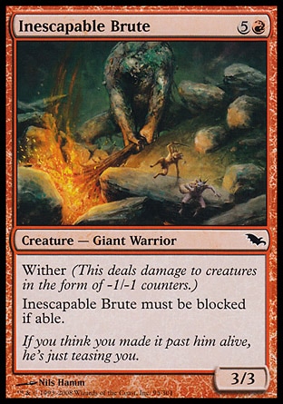 Inescapable Brute (6, 5R) 3/3\nCreature  — Giant Warrior\nWither (This deals damage to creatures in the form of -1/-1 counters.)<br />\nInescapable Brute must be blocked if able.\nShadowmoor: Common\n\n