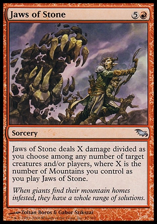 Jaws of Stone (6, 5R) 0/0\nSorcery\nJaws of Stone deals X damage divided as you choose among any number of target creatures and/or players, where X is the number of Mountains you control as you cast Jaws of Stone.\nDuel Decks: Venser vs. Koth: Uncommon, Duel Decks: Knights vs. Dragons: Uncommon, Shadowmoor: Uncommon\n\n