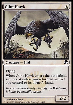 Glint Hawk (1, W) 2/2\nCreature  — Bird\nFlying<br />\nWhen Glint Hawk enters the battlefield, sacrifice it unless you return an artifact you control to its owner's hand.\nScars of Mirrodin: Common\n\n