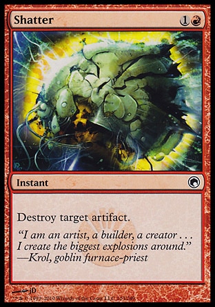 Shatter (2, 1R) 0/0\nInstant\nDestroy target artifact.\nScars of Mirrodin: Common, Magic 2010: Common, Ninth Edition: Common, Mirrodin: Common, Eighth Edition: Common, Seventh Edition: Common, Classic (Sixth Edition): Common, Tempest: Common, Fifth Edition: Common, Ice Age: Common, Fourth Edition: Common, Revised Edition: Common, Unlimited Edition: Common, Limited Edition Beta: Common, Limited Edition Alpha: Common\n\n