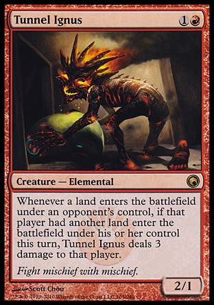 Tunnel Ignus (2, 1R) 2/1\nCreature  — Elemental\nWhenever a land enters the battlefield under an opponent's control, if that player had another land enter the battlefield under his or her control this turn, Tunnel Ignus deals 3 damage to that player.\nScars of Mirrodin: Rare\n\n