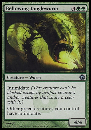 Bellowing Tanglewurm (5, 3GG) 4/4\nCreature  — Wurm\nIntimidate (This creature can't be blocked except by artifact creatures and/or creatures that share a color with it.)<br />\nOther green creatures you control have intimidate.\nScars of Mirrodin: Uncommon\n\n