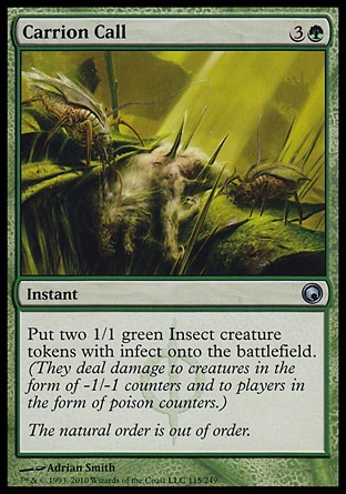 Carrion Call (4, 3G) 0/0\nInstant\nPut two 1/1 green Insect creature tokens with infect onto the battlefield. (They deal damage to creatures in the form of -1/-1 counters and to players in the form of poison counters.)\nScars of Mirrodin: Uncommon\n\n