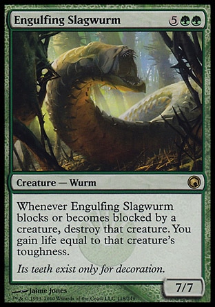 Engulfing Slagwurm (7, 5GG) 7/7\nCreature  — Wurm\nWhenever Engulfing Slagwurm blocks or becomes blocked by a creature, destroy that creature. You gain life equal to that creature's toughness.\nScars of Mirrodin: Rare\n\n