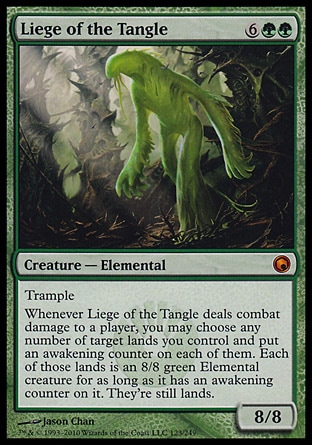 Liege of the Tangle (8, 6GG) 8/8\nCreature  — Elemental\nTrample<br />\nWhenever Liege of the Tangle deals combat damage to a player, you may choose any number of target lands you control and put an awakening counter on each of them. Each of those lands is an 8/8 green Elemental creature for as long as it has an awakening counter on it. They're still lands.\nScars of Mirrodin: Mythic Rare\n\n