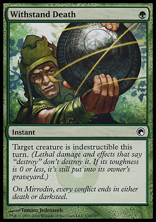 Withstand Death (1, G) 0/0\nInstant\nTarget creature is indestructible this turn. (Lethal damage and effects that say "destroy" don't destroy it. If its toughness is 0 or less, it's still put into its owner's graveyard.)\nScars of Mirrodin: Common\n\n