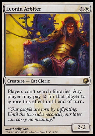 Leonin Arbiter (2, 1W) 2/2\nCreature  — Cat Cleric\nPlayers can't search libraries. Any player may pay {2} for that player to ignore this effect until end of turn.\nScars of Mirrodin: Rare\n\n