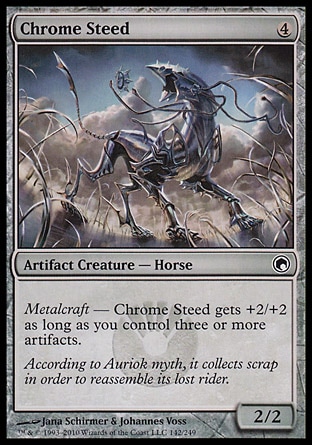 Chrome Steed (4, 4) 2/2\nArtifact Creature  — Horse\nMetalcraft — Chrome Steed gets +2/+2 as long as you control three or more artifacts.\nScars of Mirrodin: Common\n\n