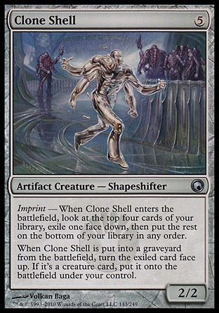 Clone Shell (5, 5) 2/2
Artifact Creature  — Shapeshifter
Imprint — When Clone Shell enters the battlefield, look at the top four cards of your library, exile one face down, then put the rest on the bottom of your library in any order.<br />
When Clone Shell is put into a graveyard from the battlefield, turn the exiled card face up. If it's a creature card, put it onto the battlefield under your control.
Scars of Mirrodin: Uncommon

