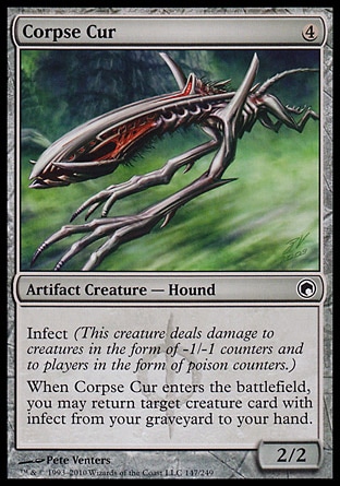 Corpse Cur (4, 4) 2/2\nArtifact Creature  — Hound\nInfect (This creature deals damage to creatures in the form of -1/-1 counters and to players in the form of poison counters.)<br />\nWhen Corpse Cur enters the battlefield, you may return target creature card with infect from your graveyard to your hand.\nScars of Mirrodin: Common\n\n