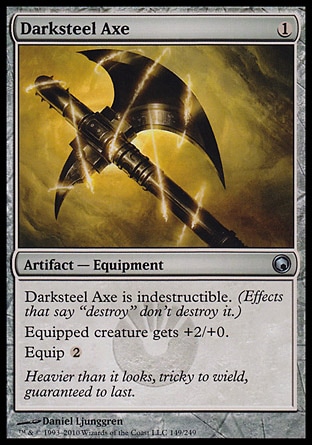 Darksteel Axe (1, 1) 0/0
Artifact  — Equipment
Darksteel Axe is indestructible. (Effects that say "destroy" don't destroy it.)<br />
Equipped creature gets +2/+0.<br />
Equip {2}
Scars of Mirrodin: Uncommon


