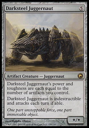 Darksteel Juggernaut (5, 5) 0/0\nArtifact Creature  — Juggernaut\nDarksteel Juggernaut's power and toughness are each equal to the number of artifacts you control.<br />\nDarksteel Juggernaut is indestructible and attacks each turn if able.\nScars of Mirrodin: Rare\n\n