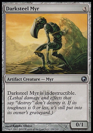 Darksteel Myr (3, 3) 0/1\nArtifact Creature  — Myr\nDarksteel Myr is indestructible. (Lethal damage and effects that say "destroy" don't destroy it. If its toughness is 0 or less, it's still put into its owner's graveyard.)\nScars of Mirrodin: Uncommon\n\n