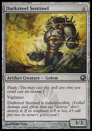 Darksteel Sentinel (6, 6) 3/3\nArtifact Creature  — Golem\nFlash (You may cast this spell any time you could cast an instant.)<br />\nVigilance<br />\nDarksteel Sentinel is indestructible. (Lethal damage and effects that say "destroy" don't destroy it. If its toughness is 0 or less, it's still put into its owner's graveyard.)\nScars of Mirrodin: Uncommon\n\n